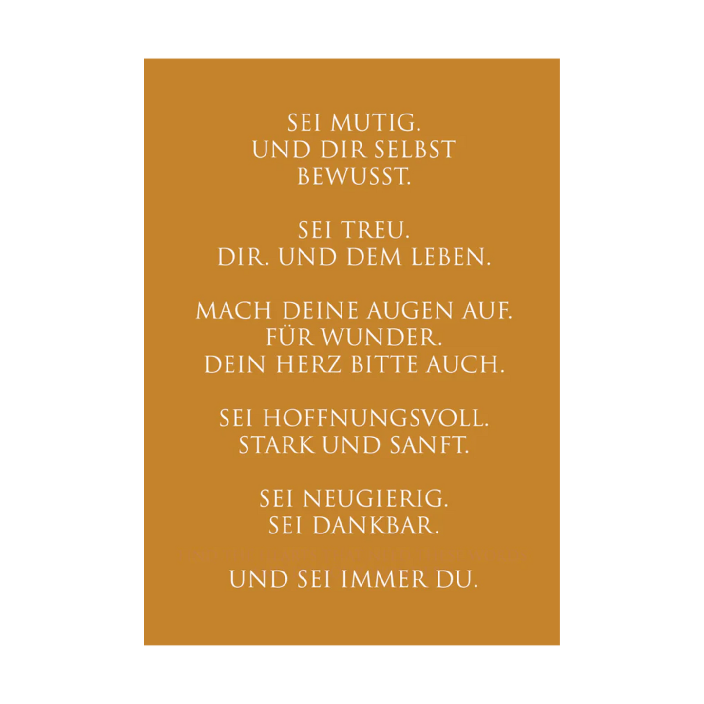 Dieses Bild zeigt eine inspirierende Grußkarte mit deutschem Text auf einem warmen gold-orangen Hintergrund. Die Karte enthält weißen Text in einer klaren, modernen Schriftart mit der folgenden motivierenden Botschaft in kurzen Sätzen: “SEI MUTIG.
UND DIR SELBST
BEWUSST.
SEI TREU.
DIR. UND DEM LEBEN.
MACH DEINE AUGEN AUF.
FÜR WUNDER.
DEIN HERZ BITTE AUCH.
SEI HOFFNUNGSVOLL.
STARK UND SANFT.
SEI NEUGIERIG.
SEI DANKBAR.
UND SEI IMMER DU.”