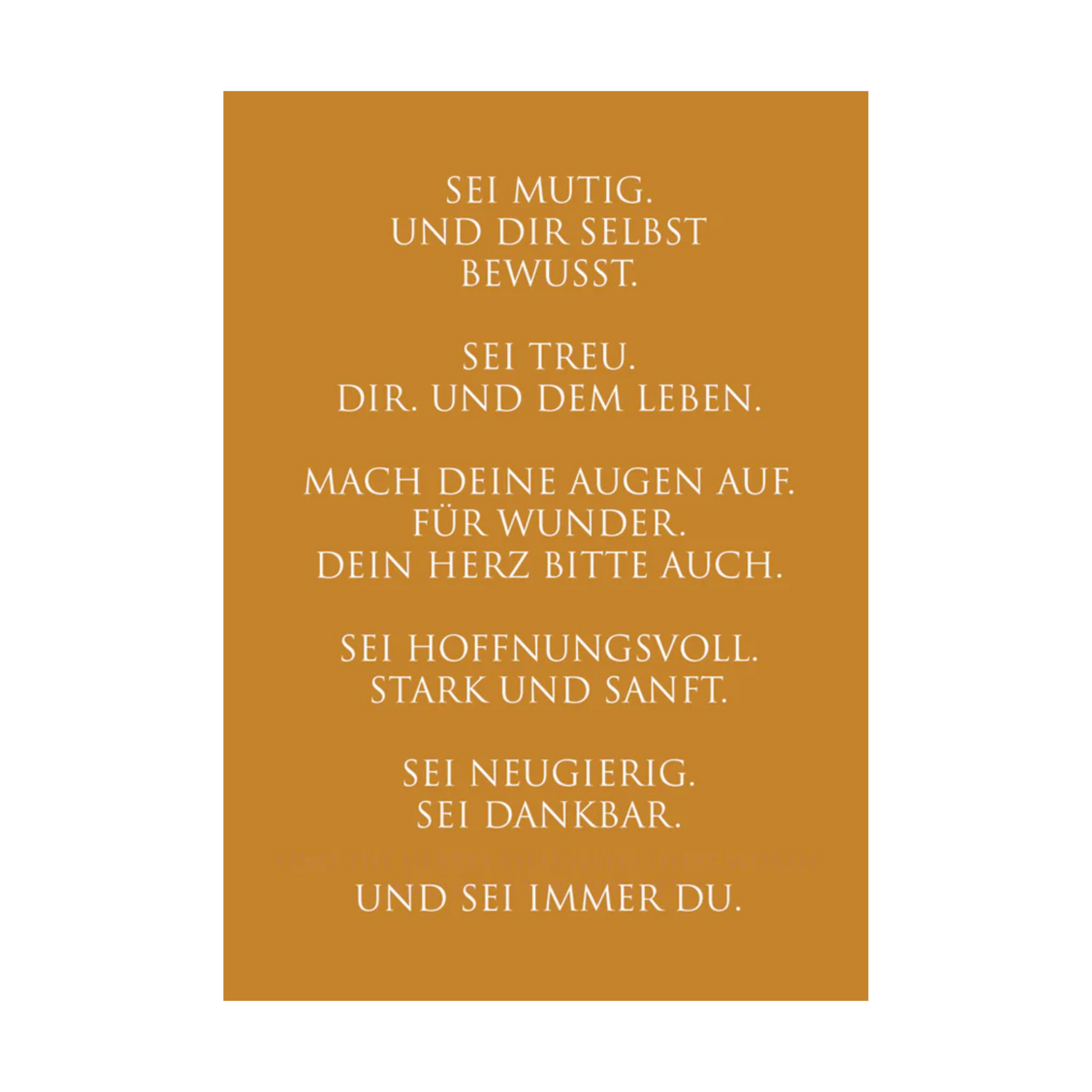 Dieses Bild zeigt eine inspirierende Grußkarte mit deutschem Text auf einem warmen gold-orangen Hintergrund. Die Karte enthält weißen Text in einer klaren, modernen Schriftart mit der folgenden motivierenden Botschaft in kurzen Sätzen: “SEI MUTIG.
UND DIR SELBST
BEWUSST.
SEI TREU.
DIR. UND DEM LEBEN.
MACH DEINE AUGEN AUF.
FÜR WUNDER.
DEIN HERZ BITTE AUCH.
SEI HOFFNUNGSVOLL.
STARK UND SANFT.
SEI NEUGIERIG.
SEI DANKBAR.
UND SEI IMMER DU.”