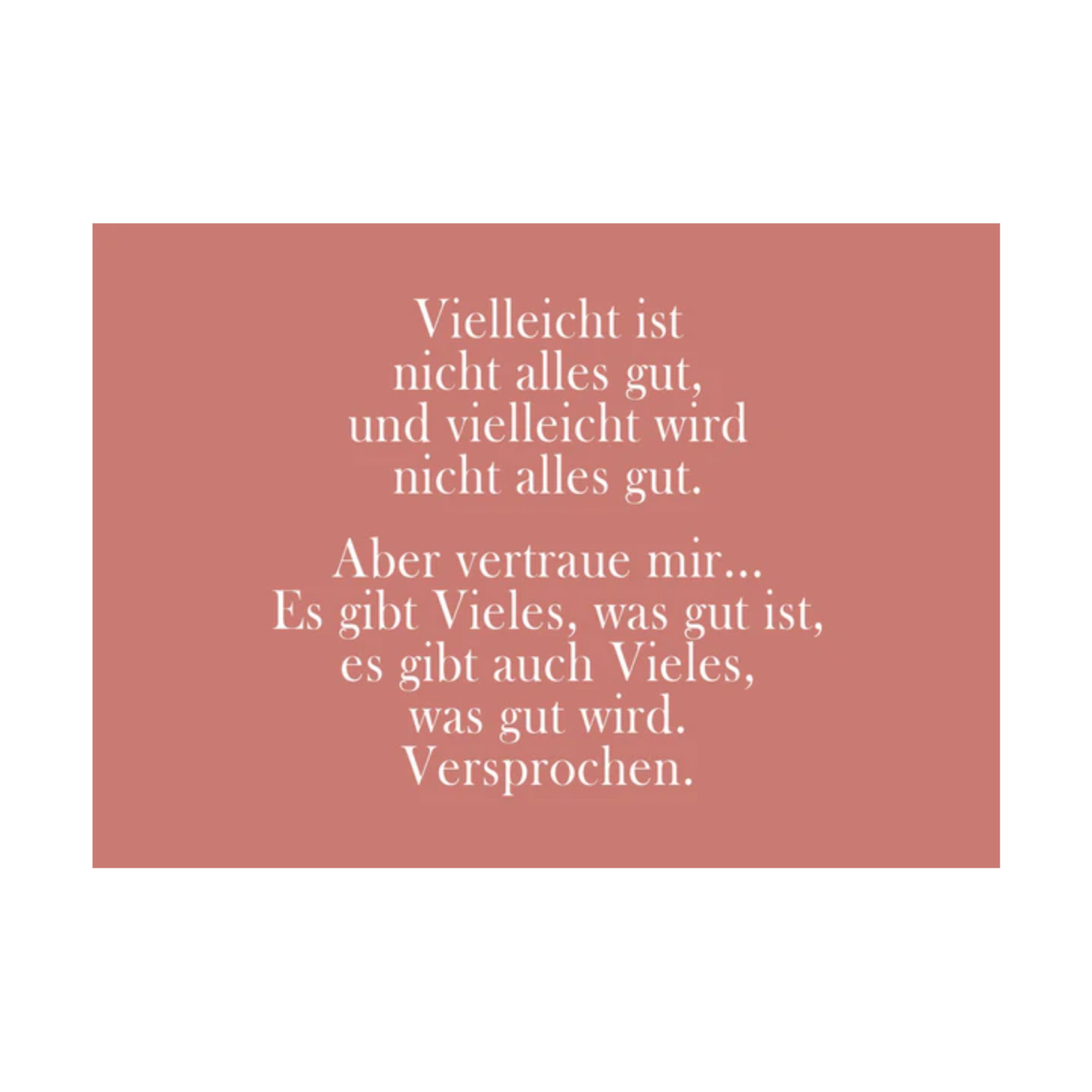 Dieses Bild zeigt eine Postkarte mit deutschem Text auf einem gedeckten rosa/altrosa Hintergrund. Der Text ist in einer eleganten Serifenschrift gehalten und enthält die folgende besinnliche Botschaft: “Vielleicht ist
nicht alles gut,
und vielleicht wird
nicht alles gut.
Aber vertraue mir…
Es gibt Vieles, was gut ist,
es gibt auch Vieles,
was gut wird.
Versprochen.”