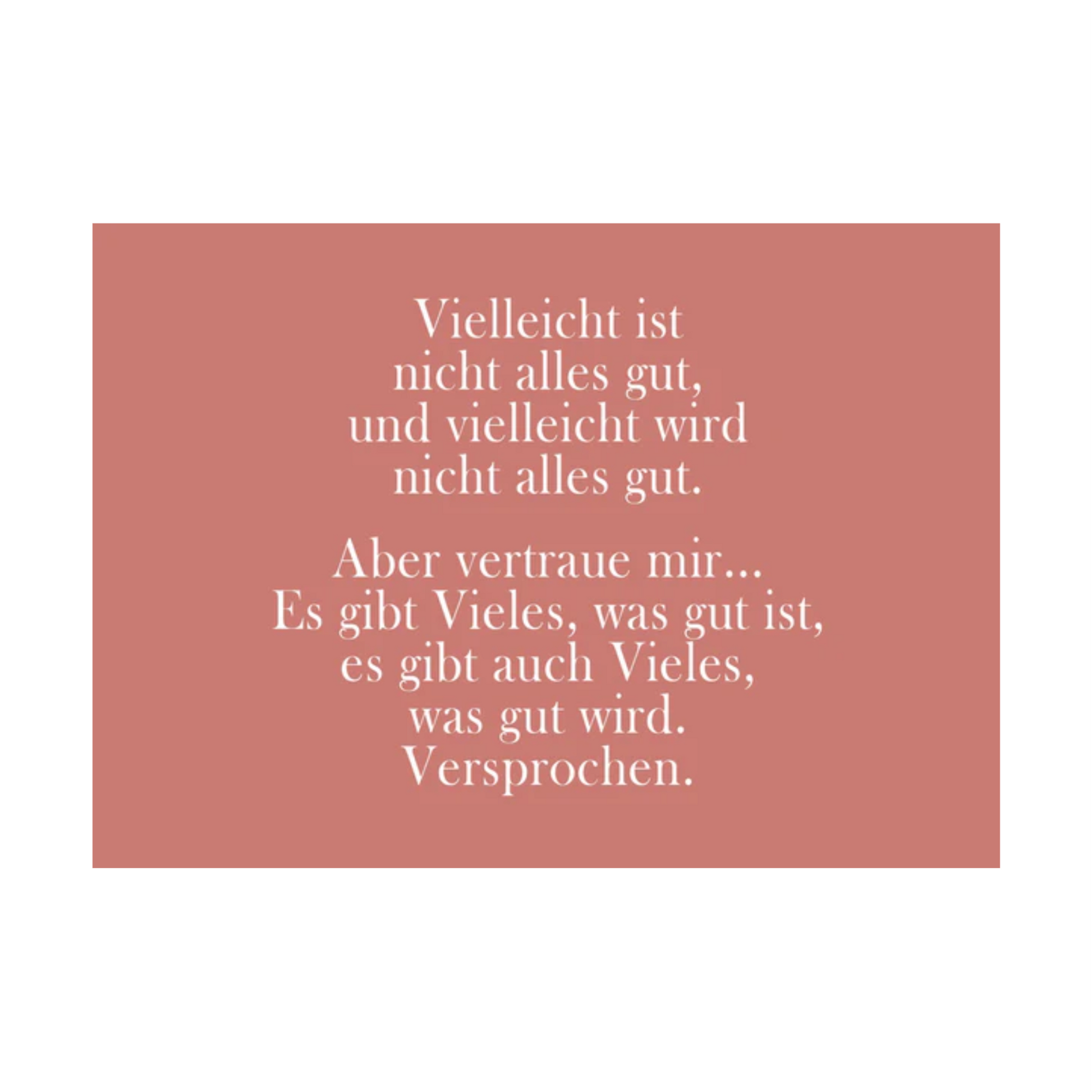 Dieses Bild zeigt eine Postkarte mit deutschem Text auf einem gedeckten rosa/altrosa Hintergrund. Der Text ist in einer eleganten Serifenschrift gehalten und enthält die folgende besinnliche Botschaft: “Vielleicht ist
nicht alles gut,
und vielleicht wird
nicht alles gut.
Aber vertraue mir…
Es gibt Vieles, was gut ist,
es gibt auch Vieles,
was gut wird.
Versprochen.”
