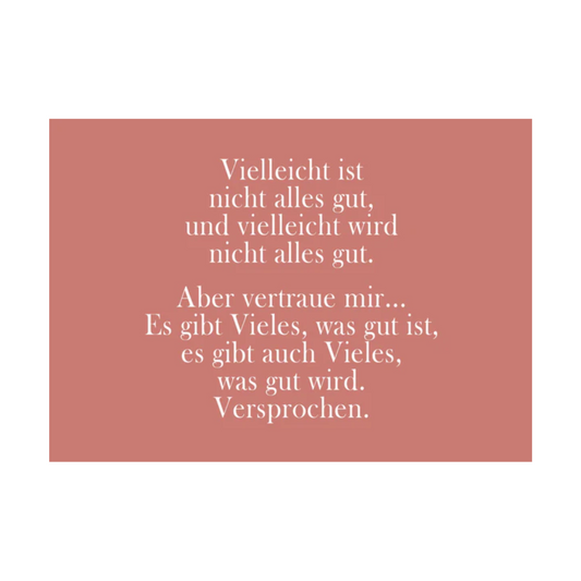 Dieses Bild zeigt eine Postkarte mit deutschem Text auf einem gedeckten rosa/altrosa Hintergrund. Der Text ist in einer eleganten Serifenschrift gehalten und enthält die folgende besinnliche Botschaft: “Vielleicht ist
nicht alles gut,
und vielleicht wird
nicht alles gut.
Aber vertraue mir…
Es gibt Vieles, was gut ist,
es gibt auch Vieles,
was gut wird.
Versprochen.”