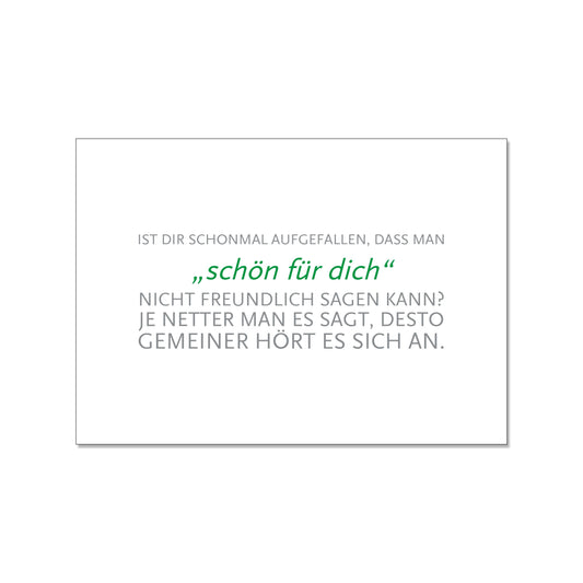 Postkarte im Querformat mit weißem Hintergrund. Der Text ist zentriert ausgerichtet. Die äußeren Zeilen sind in grauer Druckschrift gehalten: „IST DIR SCHONMAL AUGEFALLEN, DASS MAN... NICHT FREUNDLICH SAGEN KANN? JE NETTER MAN ES SAGT, DESTO GEMEINER HÖRT ES SICH AN.“. Die mittlere Phrase „schön für dich“ hebt sich in grüner Kursivschrift ab.
